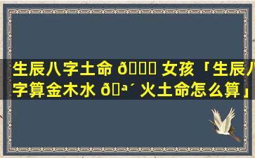 生辰八字土命 🐋 女孩「生辰八字算金木水 🪴 火土命怎么算」